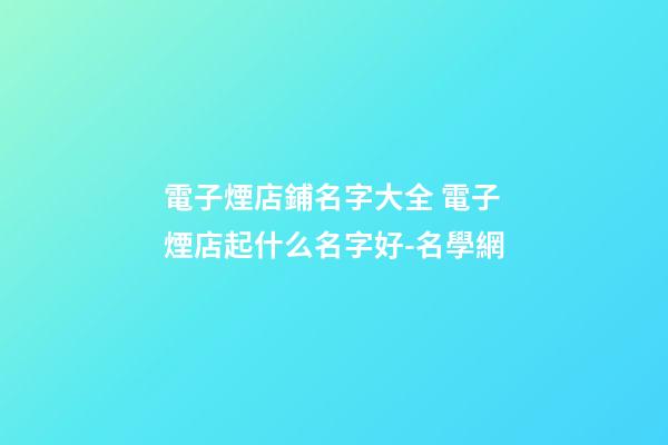 電子煙店鋪名字大全 電子煙店起什么名字好-名學網-第1張-店鋪起名-玄機派